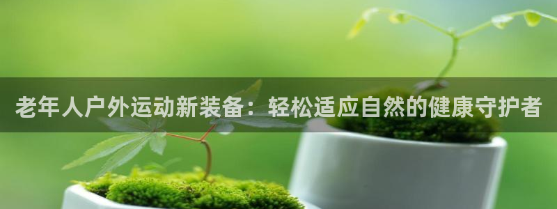 九游体育官网下载招商电话:老年人户外运动新装备:轻松适应自然